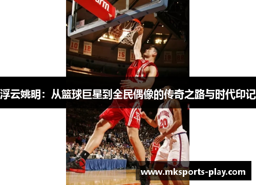 浮云姚明：从篮球巨星到全民偶像的传奇之路与时代印记