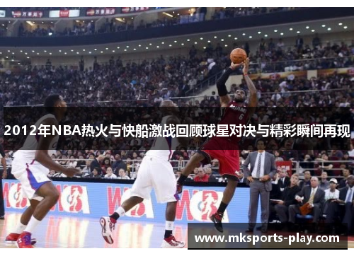 2012年NBA热火与快船激战回顾球星对决与精彩瞬间再现