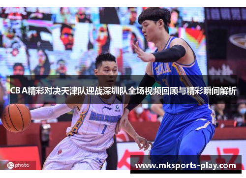 CBA精彩对决天津队迎战深圳队全场视频回顾与精彩瞬间解析